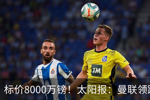标价8000万镑！太阳报：曼联领跑M费争夺，皇马预计曼联会签下他